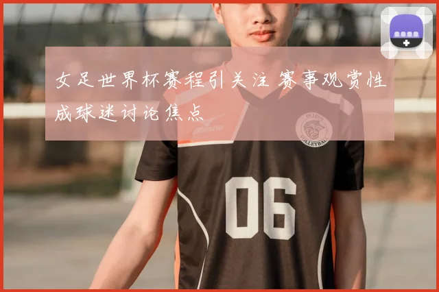 女足世界杯赛程引关注 赛事观赏性成球迷讨论焦点