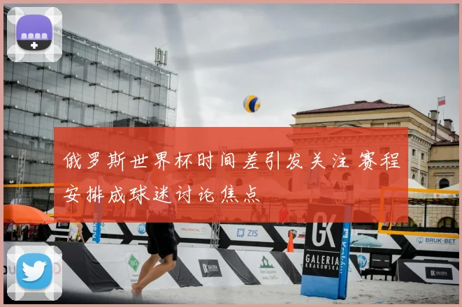 俄罗斯世界杯时间差引发关注 赛程安排成球迷讨论焦点