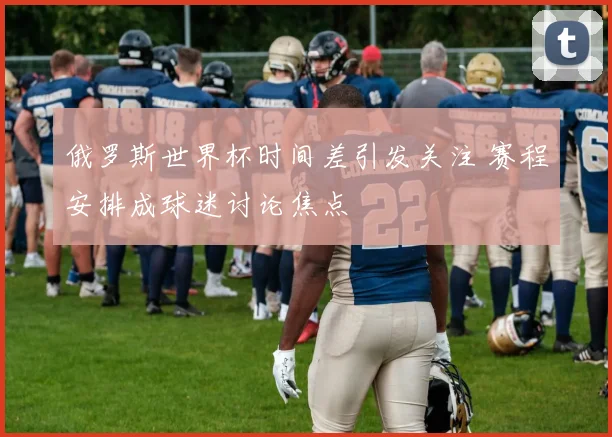 俄罗斯世界杯时间差引发关注 赛程安排成球迷讨论焦点