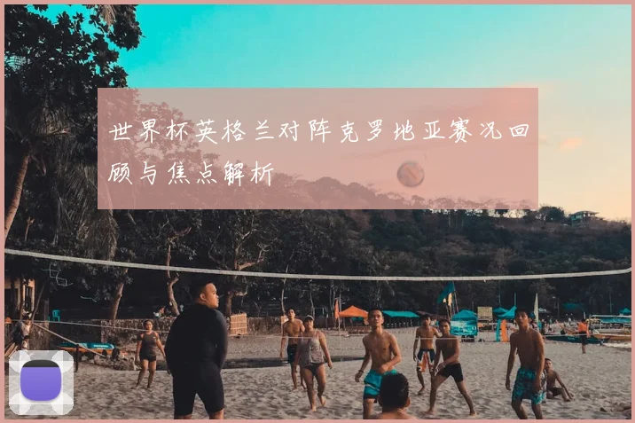 世界杯英格兰对阵克罗地亚赛况回顾与焦点解析