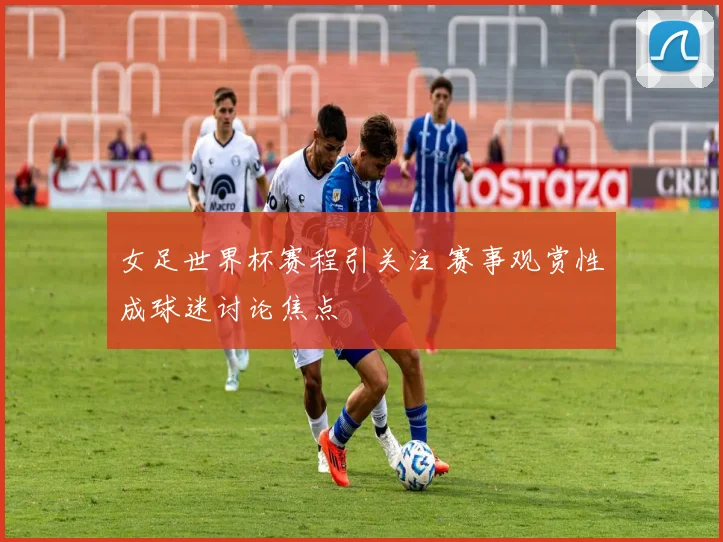 女足世界杯赛程引关注 赛事观赏性成球迷讨论焦点