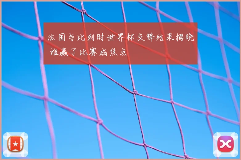 法国与比利时世界杯交锋结果揭晓 谁赢了比赛成焦点