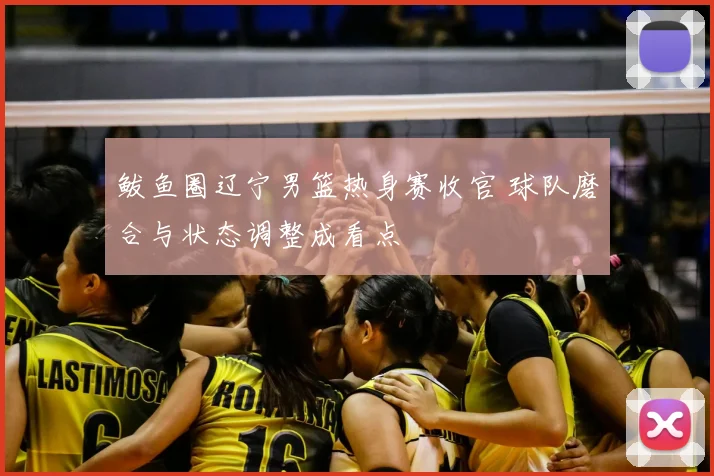 鲅鱼圈辽宁男篮热身赛收官 球队磨合与状态调整成看点