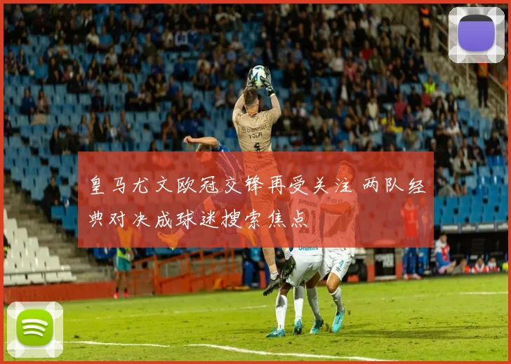 皇马尤文欧冠交锋再受关注 两队经典对决成球迷搜索焦点