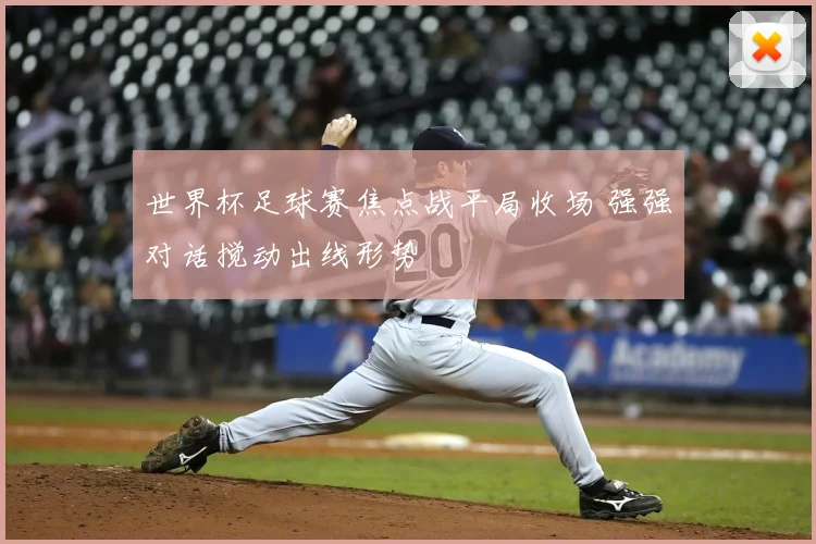 世界杯足球赛焦点战平局收场 强强对话搅动出线形势