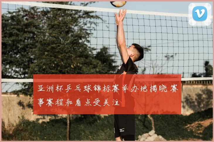 亚洲杯乒乓球锦标赛举办地揭晓 赛事赛程和看点受关注