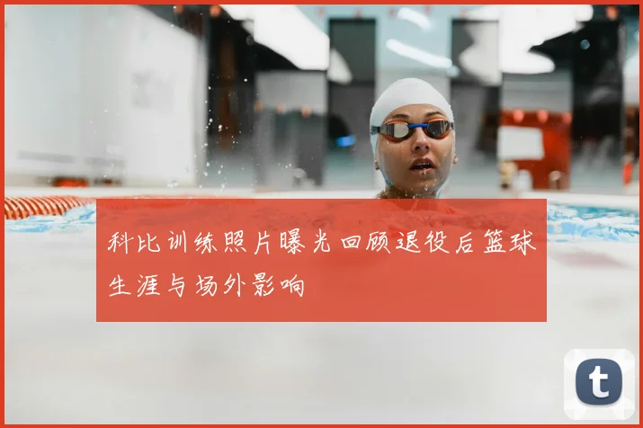 科比训练照片曝光回顾退役后篮球生涯与场外影响