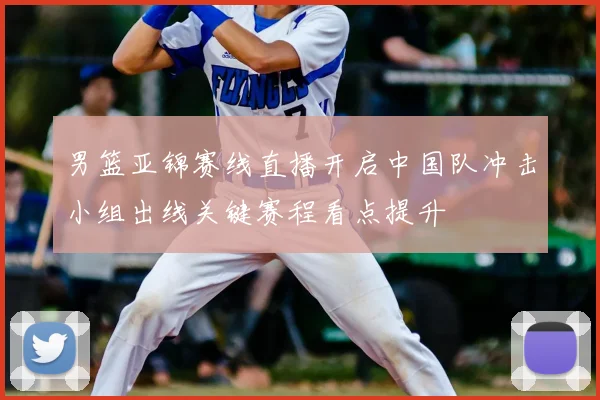 男篮亚锦赛线直播开启中国队冲击小组出线关键赛程看点提升