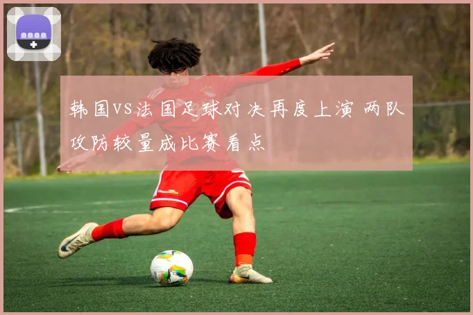 韩国vs法国足球对决再度上演 两队攻防较量成比赛看点