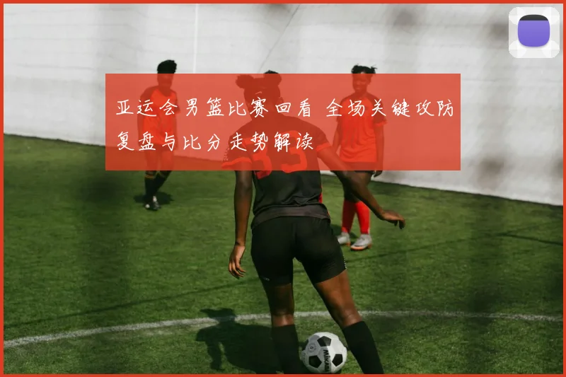 亚运会男篮比赛回看 全场关键攻防复盘与比分走势解读