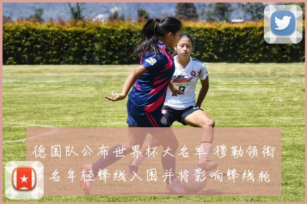 德国队公布世界杯大名单 穆勒领衔多名年轻锋线入围并将影响锋线轮换