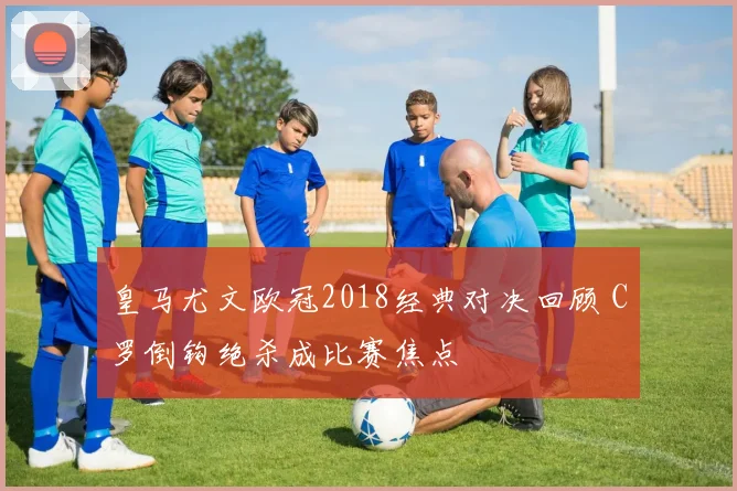 皇马尤文欧冠2018经典对决回顾 C罗倒钩绝杀成比赛焦点