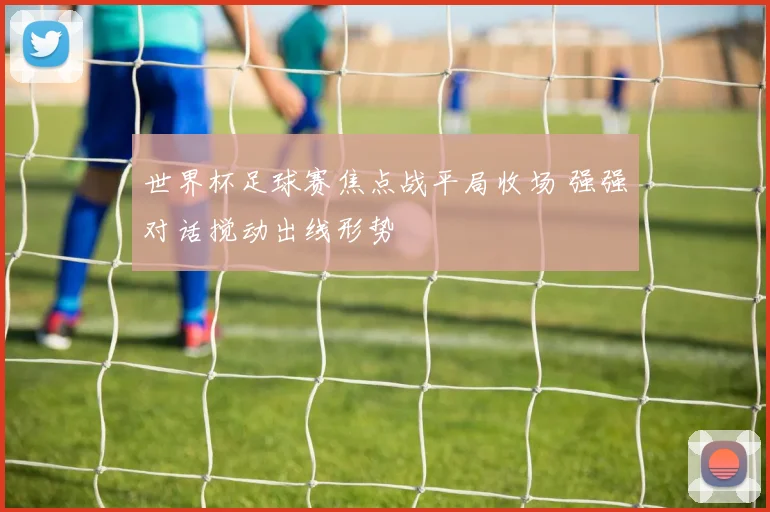 世界杯足球赛焦点战平局收场 强强对话搅动出线形势