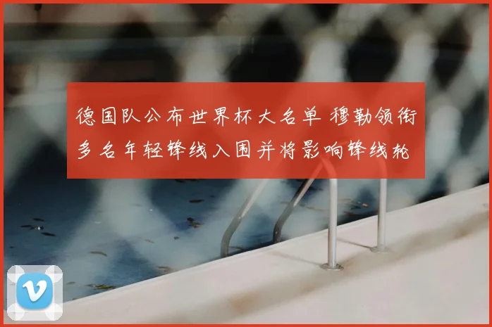 德国队公布世界杯大名单 穆勒领衔多名年轻锋线入围并将影响锋线轮换