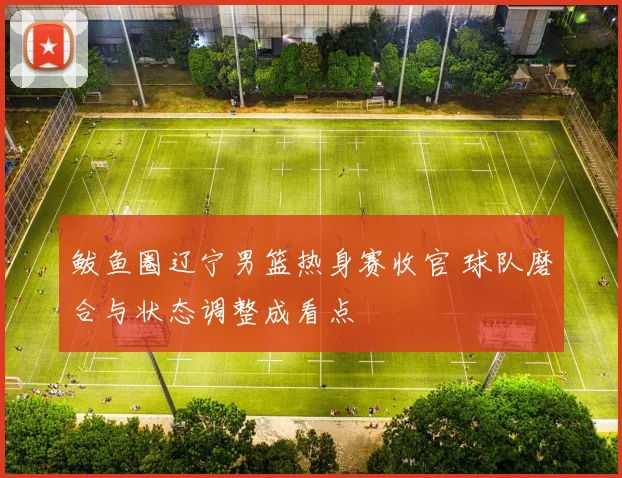 鲅鱼圈辽宁男篮热身赛收官 球队磨合与状态调整成看点