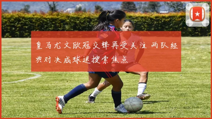 皇马尤文欧冠交锋再受关注 两队经典对决成球迷搜索焦点