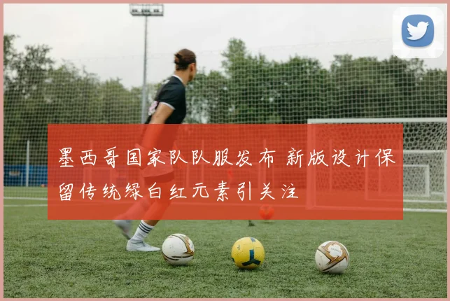 墨西哥国家队队服发布 新版设计保留传统绿白红元素引关注