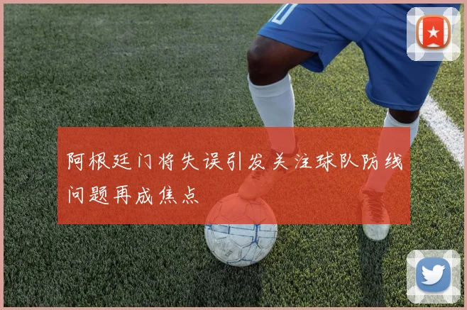 阿根廷门将失误引发关注球队防线问题再成焦点