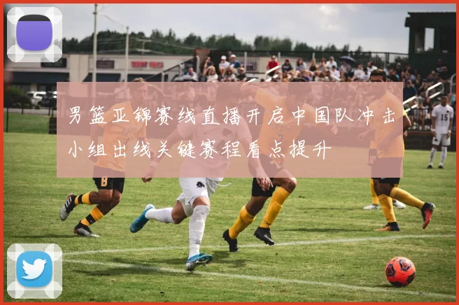 男篮亚锦赛线直播开启中国队冲击小组出线关键赛程看点提升