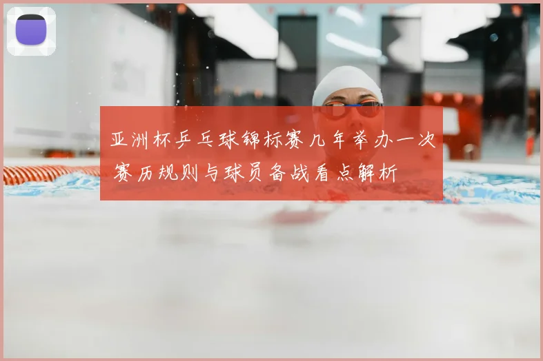 亚洲杯乒乓球锦标赛几年举办一次 赛历规则与球员备战看点解析