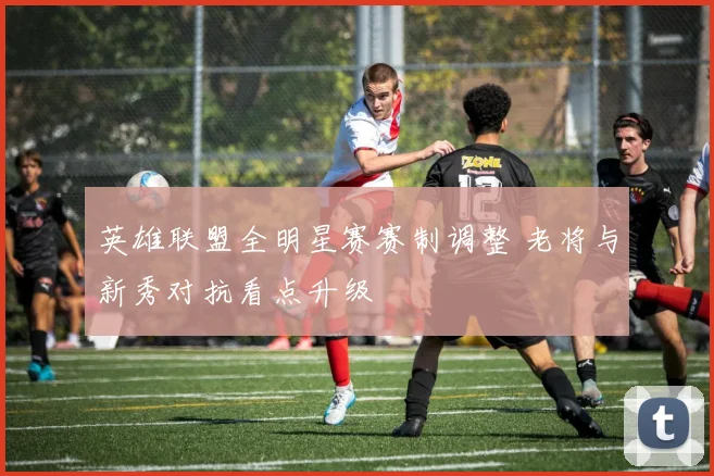 英雄联盟全明星赛赛制调整 老将与新秀对抗看点升级